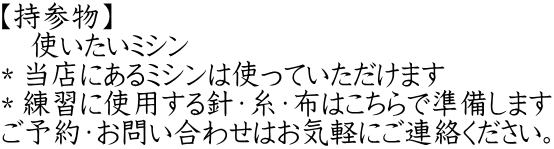 【持参物】 　使いたいミシン ＊当店にあるﾐｼﾝは使っていただけます ＊練習に使用する針・糸・布はこちらで準備します ご予約・お問い合わせはお気軽にご連絡ください。
