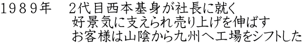 １９８９年　２代目西本基身が社長に就く 　　　　　好景気に支えられ売り上げを伸ばす 　　　　　お客様は山陰から九州へ工場をシフトした