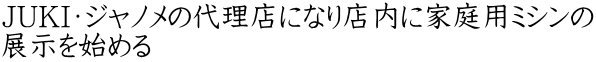JUKI・ジャノメの代理店になり店内に家庭用ミシンの 展示を始める