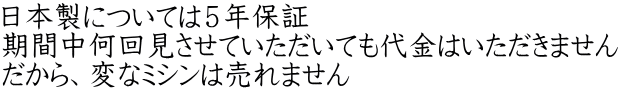 日本製については５年保証 期間中何回見させていただいても代金はいただきません だから、変なミシンは売れません