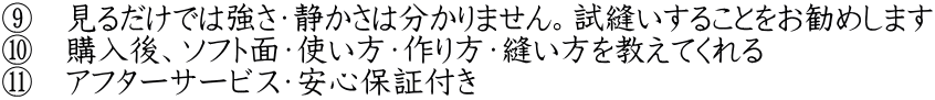 ⑨　見るだけでは強さ・静かさは分かりません。試縫いすることをお勧めします ⑩　購入後、ソフト面・使い方・作り方・縫い方を教えてくれる ⑪　アフターサービス・安心保証付き